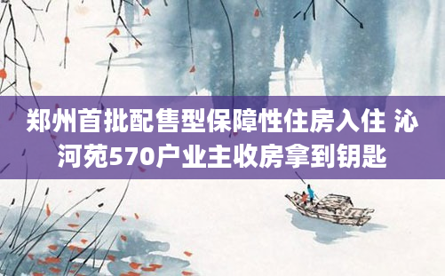 郑州首批配售型保障性住房入住 沁河苑570户业主收房拿到钥匙