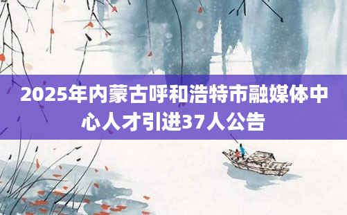 2025年内蒙古呼和浩特市融媒体中心人才引进37人公告