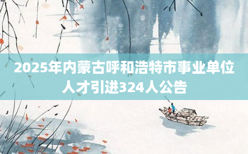 2025年内蒙古呼和浩特市事业单位人才引进324人公告