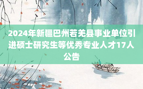 2024年新疆巴州若羌县事业单位引进硕士研究生等优秀专业人才17人公告