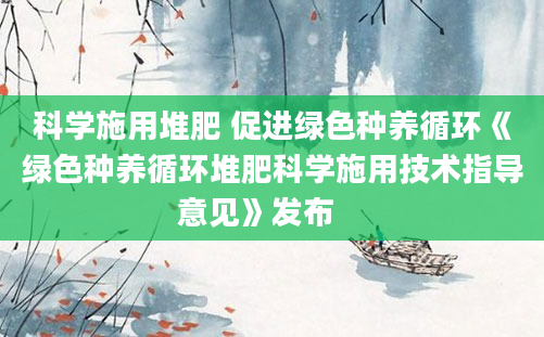 科学施用堆肥 促进绿色种养循环《绿色种养循环堆肥科学施用技术指导意见》发布　　